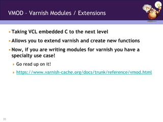 VMOD – Varnish Modules / Extensions


     • Taking VCL embedded C to the next level
     • Allows you to extend varnish and create new functions
     • Now, if you are writing modules for varnish you have a
       specialty use case!
       Go read up on it!

       https://www.varnish-cache.org/docs/trunk/reference/vmod.html




35
 