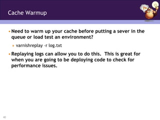 Cache Warmup


     • Need to warm up your cache before putting a sever in the
       queue or load test an environment?
       varnishreplay –r log.txt

     • Replaying logs can allow you to do this. This is great for
       when you are going to be deploying code to check for
       performance issues.




40
 