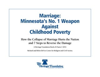 Marriage:
Minnesota’s No. 1 Weapon
        Against
   Childhood Poverty
How the Collapse of Marriage Hurts the Nation
     and 7 Steps to Reverse the Damage
             A Heritage Foundation Book of Charts • 2011

     Richard and Helen DeVos Center for Religion and Civil Society
 