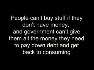 People can’t buy stuff if they
don’t have money,
and government can’t give
them all the money they need
to pay down debt and get
back to consuming
 