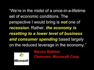 “We’re in the midst of a once-in-a-lifetime
set of economic conditions. The
perspective I would bring is not one of
recession. Rather, the economy is
resetting to a lower level of business
and consumer spending based largely
on the reduced leverage in the economy.”
Steven Ballmer
Chairman, Microsoft Corp.
 