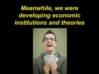 Meanwhile, we were
developing economic
institutions and theories
 