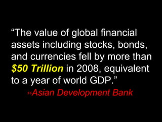 “The value of global financial
assets including stocks, bonds,
and currencies fell by more than
$50 Trillion in 2008, equivalent
to a year of world GDP.”
--Asian Development Bank
 