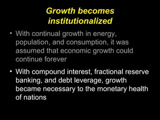 Growth becomes
institutionalized
• With continual growth in energy,
population, and consumption, it was
assumed that economic growth could
continue forever
• With compound interest, fractional reserve
banking, and debt leverage, growth
became necessary to the monetary health
of nations
 