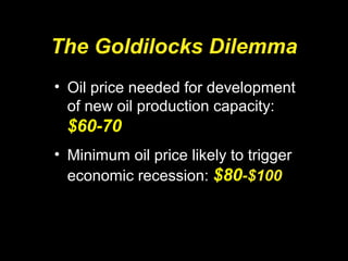 The Goldilocks Dilemma
• Oil price needed for development
of new oil production capacity:
$60-70
• Minimum oil price likely to trigger
economic recession: $80-$100
 