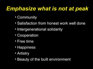 Emphasize what is not at peak
• Community
• Satisfaction from honest work well done
• Intergenerational solidarity
• Cooperation
• Free time
• Happiness
• Artistry
• Beauty of the built environment
 