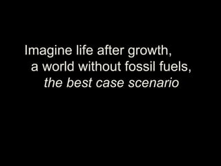 Imagine life after growth,
a world without fossil fuels,
the best case scenario
 