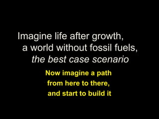 Imagine life after growth,
a world without fossil fuels,
the best case scenario
Now imagine a path
from here to there,
and start to build it
 