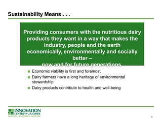 Economic viability is first and foremost Dairy farmers have a long heritage of environmental stewardship Dairy products contribute to health and well-being 0 Sustainability Means . . . Providing consumers with the nutritious dairy products they want in a way that makes the industry, people and the earth economically, environmentally and socially better –  now and for future generations.  
