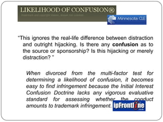 “This ignores the real-life difference between distraction and outright hijacking. Is there any confusion as to the source or sponsorship? Is this hijacking or merely distraction? ”,[object Object],	When divorced from the multi-factor test for determining a likelihood of confusion, it becomes easy to find infringement because the Initial Interest Confusion Doctrine lacks any vigorous evaluative standard for assessing whether the conduct amounts to trademark infringement. ,[object Object]