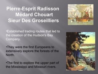 Pierre-Esprit Radisson
Médard Chouart
Sieur Des Groseilliers
•Established trading routes that led to
the creation of the Hudson's Bay
Company.
•They were the first Europeans to
extensively explore the forests of the
North.
•The first to explore the upper part of
the Mississippi and Missouri rivers.

 