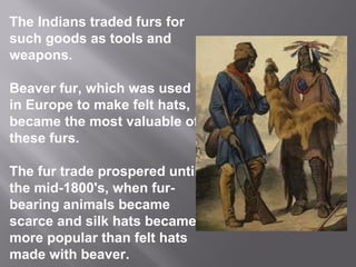 The Indians traded furs for
such goods as tools and
weapons.
Beaver fur, which was used
in Europe to make felt hats,
became the most valuable of
these furs.
The fur trade prospered until
the mid-1800's, when furbearing animals became
scarce and silk hats became
more popular than felt hats
made with beaver.

 