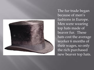 The fur trade began
because of men’s
fashions in Europe.
Men were wearing
top hats made of
beaver fur. These
hats cost the average
worker 6 months of
their wages, so only
the rich purchased
new beaver top hats.

 