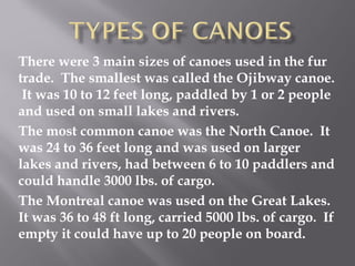 There were 3 main sizes of canoes used in the fur
trade. The smallest was called the Ojibway canoe.
It was 10 to 12 feet long, paddled by 1 or 2 people
and used on small lakes and rivers.
The most common canoe was the North Canoe. It
was 24 to 36 feet long and was used on larger
lakes and rivers, had between 6 to 10 paddlers and
could handle 3000 lbs. of cargo.
The Montreal canoe was used on the Great Lakes.
It was 36 to 48 ft long, carried 5000 lbs. of cargo. If
empty it could have up to 20 people on board.

 