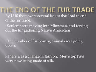 By 1840 there were several issues that lead to end
of the fur trade.
1.Settlers were moving into Minnesota and forcing
out the fur gathering Native Americans.
2.The

number of fur bearing animals was going
down.
3.There

was a change in fashion. Men’s top hats
were now being made of silk.

 