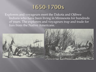 Explorers and voyageurs meet the Dakota and Ojibwe
Indians who have been living in Minnesota for hundreds
of years. The explorers and voyageurs trap and trade for
furs from the Native Americans.

 