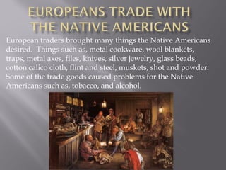 European traders brought many things the Native Americans
desired. Things such as, metal cookware, wool blankets,
traps, metal axes, files, knives, silver jewelry, glass beads,
cotton calico cloth, flint and steel, muskets, shot and powder.
Some of the trade goods caused problems for the Native
Americans such as, tobacco, and alcohol.

 