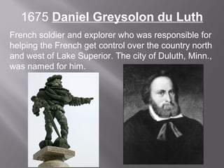 1675 Daniel Greysolon du Luth
French soldier and explorer who was responsible for
helping the French get control over the country north
and west of Lake Superior. The city of Duluth, Minn.,
was named for him.

 