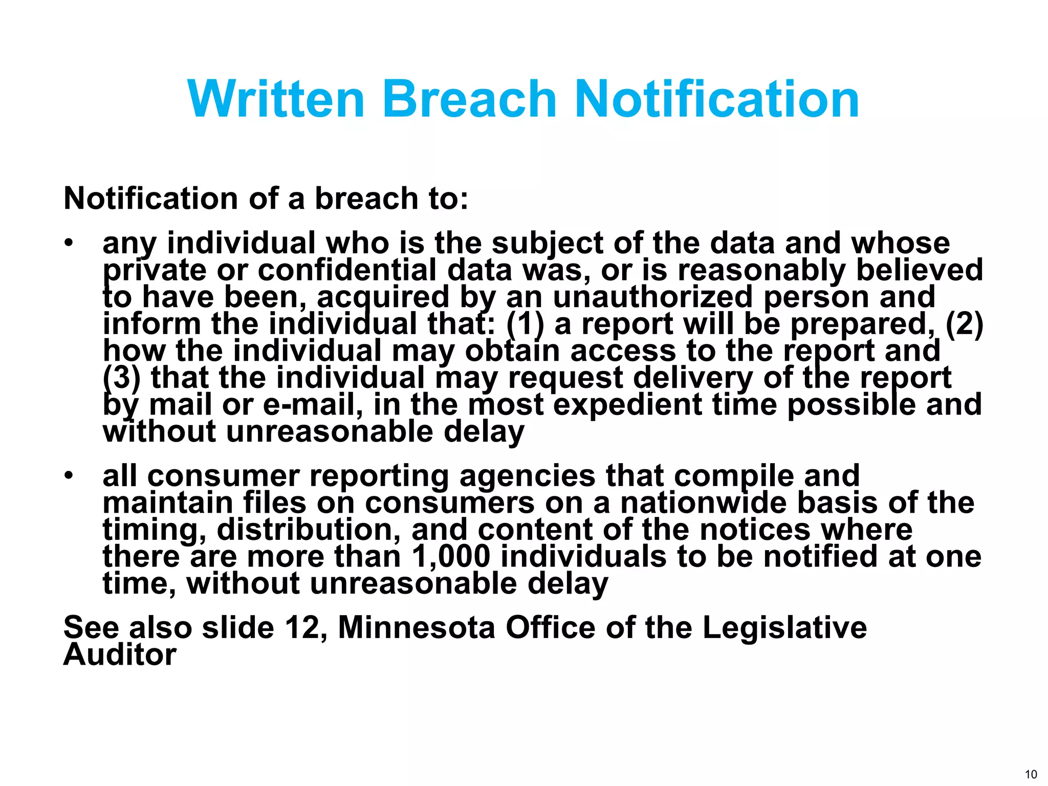 Written Breach Notification
Notification of a breach to:
• any individual who is the subject of the data and whose
private or confidential data was, or is reasonably believed
to have been, acquired by an unauthorized person and
inform the individual that: (1) a report will be prepared, (2)
how the individual may obtain access to the report and
(3) that the individual may request delivery of the report
by mail or e-mail, in the most expedient time possible and
without unreasonable delay
• all consumer reporting agencies that compile and
maintain files on consumers on a nationwide basis of the
timing, distribution, and content of the notices where
there are more than 1,000 individuals to be notified at one
time, without unreasonable delay
See also slide 12, Minnesota Office of the Legislative
Auditor
10
 