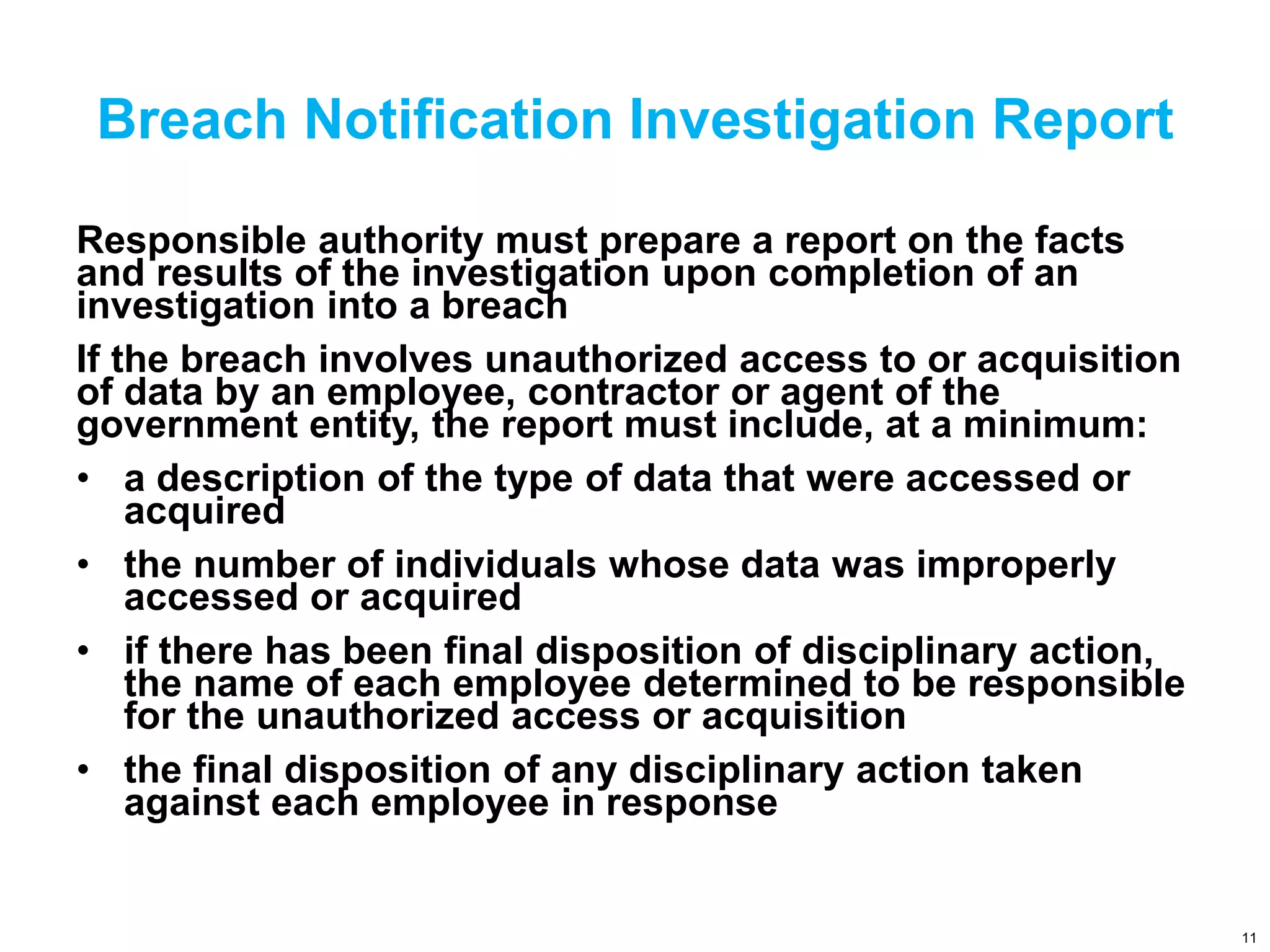 Breach Notification Investigation Report
Responsible authority must prepare a report on the facts
and results of the investigation upon completion of an
investigation into a breach
If the breach involves unauthorized access to or acquisition
of data by an employee, contractor or agent of the
government entity, the report must include, at a minimum:
• a description of the type of data that were accessed or
acquired
• the number of individuals whose data was improperly
accessed or acquired
• if there has been final disposition of disciplinary action,
the name of each employee determined to be responsible
for the unauthorized access or acquisition
• the final disposition of any disciplinary action taken
against each employee in response
11
 
