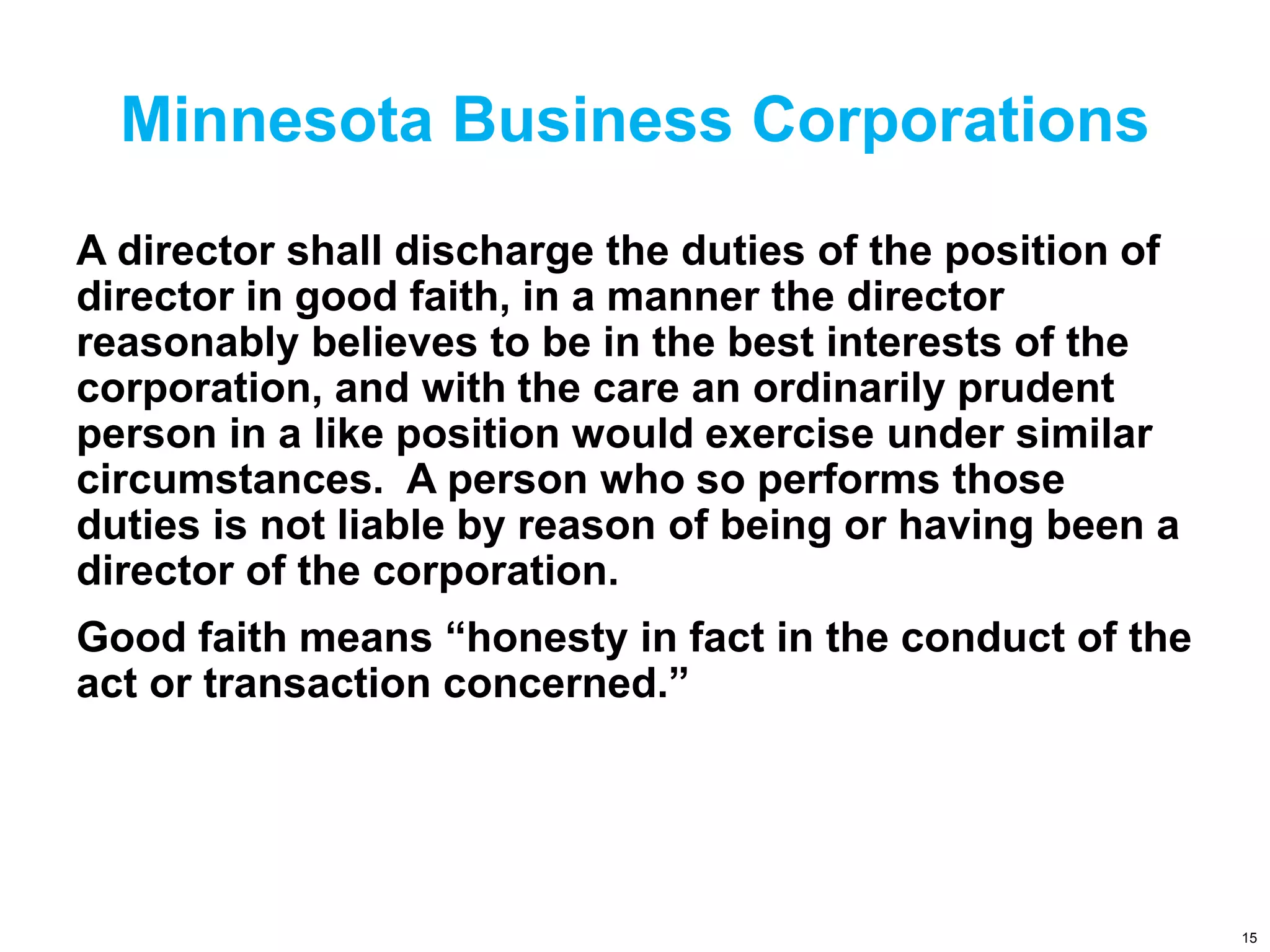 Minnesota Business Corporations
A director shall discharge the duties of the position of
director in good faith, in a manner the director
reasonably believes to be in the best interests of the
corporation, and with the care an ordinarily prudent
person in a like position would exercise under similar
circumstances. A person who so performs those
duties is not liable by reason of being or having been a
director of the corporation.
Good faith means “honesty in fact in the conduct of the
act or transaction concerned.”
15
 