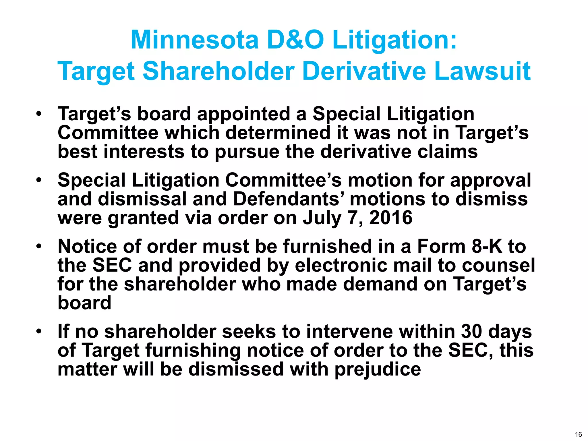 Minnesota D&O Litigation:
Target Shareholder Derivative Lawsuit
• Target’s board appointed a Special Litigation
Committee which determined it was not in Target’s
best interests to pursue the derivative claims
• Special Litigation Committee’s motion for approval
and dismissal and Defendants’ motions to dismiss
were granted via order on July 7, 2016
• Notice of order must be furnished in a Form 8-K to
the SEC and provided by electronic mail to counsel
for the shareholder who made demand on Target’s
board
• If no shareholder seeks to intervene within 30 days
of Target furnishing notice of order to the SEC, this
matter will be dismissed with prejudice
16
 