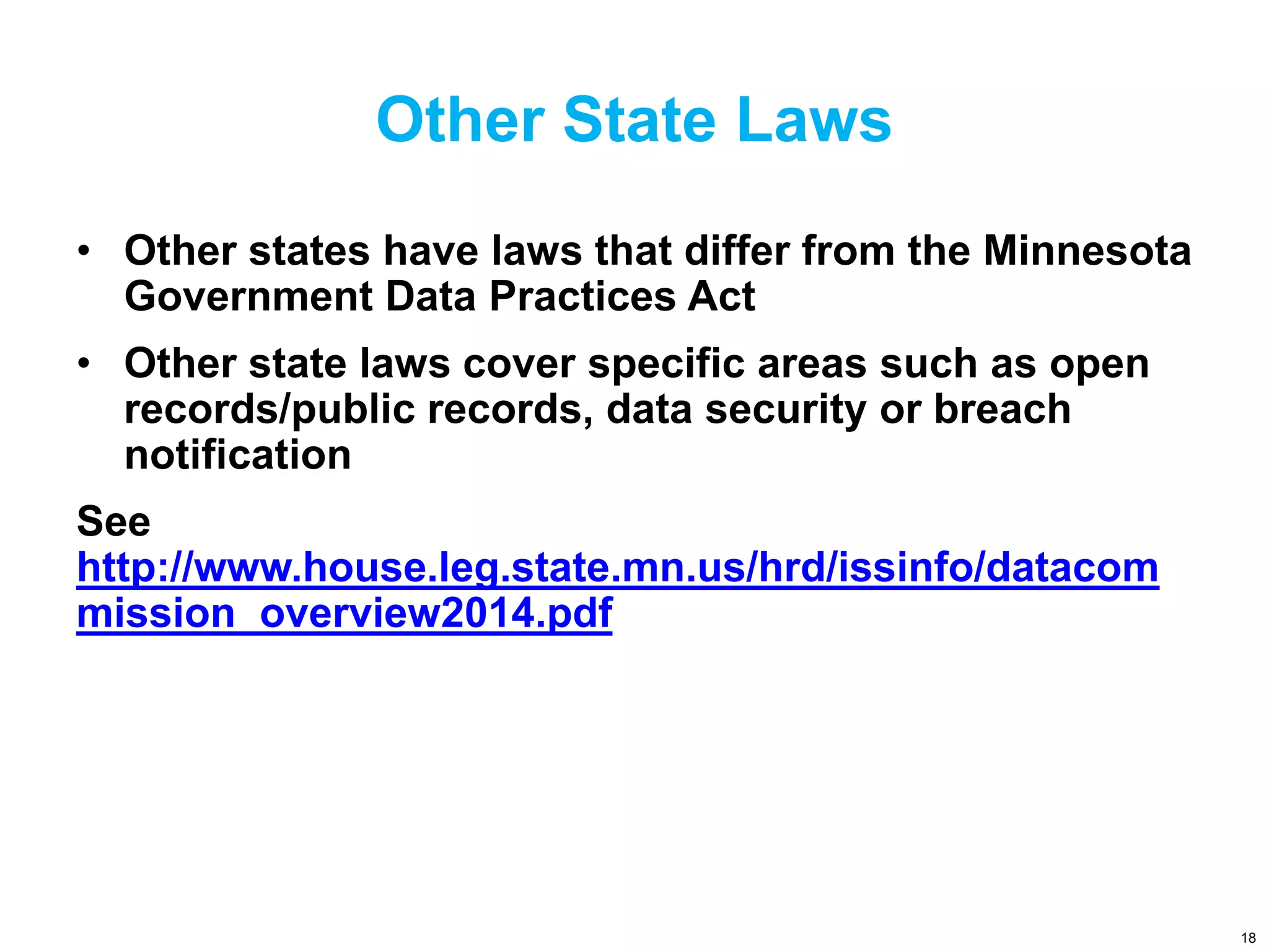 Other State Laws
• Other states have laws that differ from the Minnesota
Government Data Practices Act
• Other state laws cover specific areas such as open
records/public records, data security or breach
notification
See
http://www.house.leg.state.mn.us/hrd/issinfo/datacom
mission_overview2014.pdf
18
 