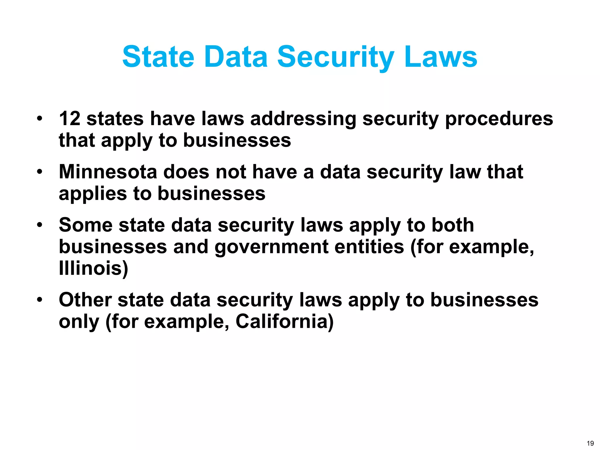 State Data Security Laws
• 12 states have laws addressing security procedures
that apply to businesses
• Minnesota does not have a data security law that
applies to businesses
• Some state data security laws apply to both
businesses and government entities (for example,
Illinois)
• Other state data security laws apply to businesses
only (for example, California)
19
 