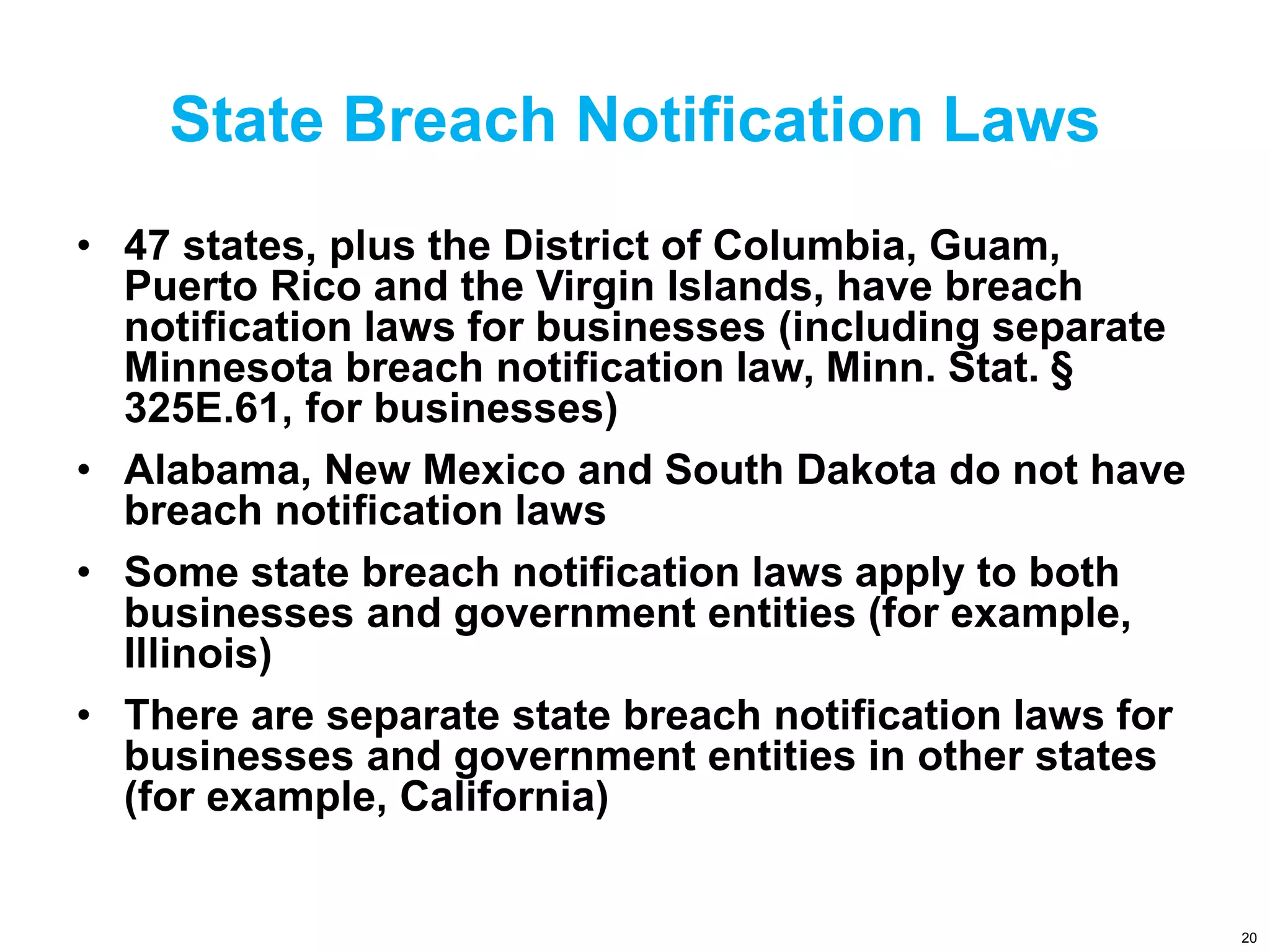 State Breach Notification Laws
• 47 states, plus the District of Columbia, Guam,
Puerto Rico and the Virgin Islands, have breach
notification laws for businesses (including separate
Minnesota breach notification law, Minn. Stat. §
325E.61, for businesses)
• Alabama, New Mexico and South Dakota do not have
breach notification laws
• Some state breach notification laws apply to both
businesses and government entities (for example,
Illinois)
• There are separate state breach notification laws for
businesses and government entities in other states
(for example, California)
20
 