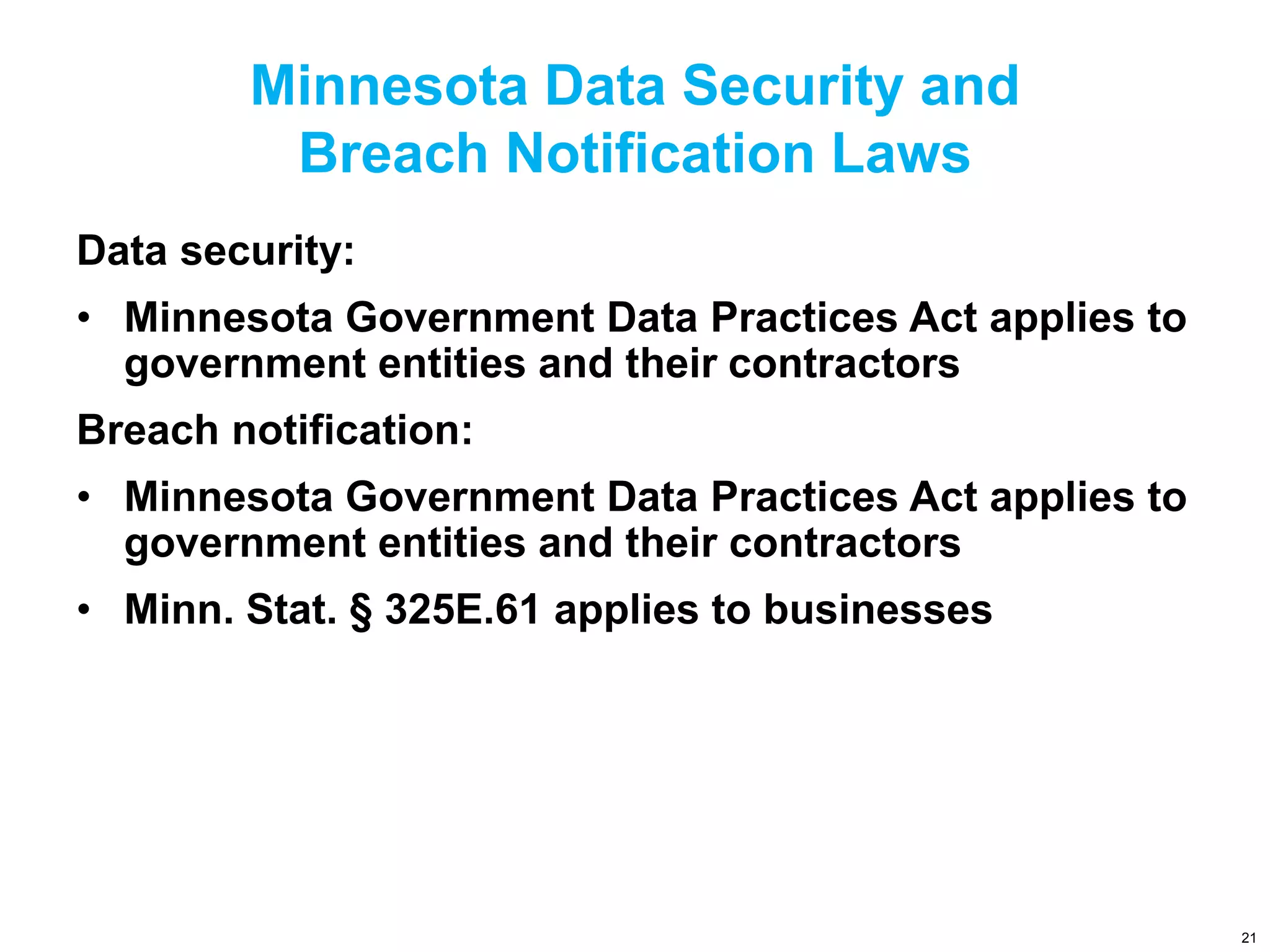 Minnesota Data Security and
Breach Notification Laws
Data security:
• Minnesota Government Data Practices Act applies to
government entities and their contractors
Breach notification:
• Minnesota Government Data Practices Act applies to
government entities and their contractors
• Minn. Stat. § 325E.61 applies to businesses
21
 