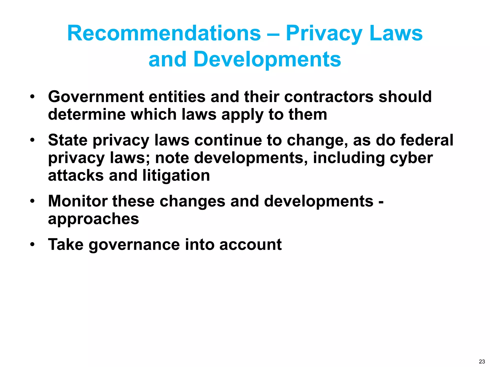 Recommendations – Privacy Laws
and Developments
• Government entities and their contractors should
determine which laws apply to them
• State privacy laws continue to change, as do federal
privacy laws; note developments, including cyber
attacks and litigation
• Monitor these changes and developments -
approaches
• Take governance into account
23
 