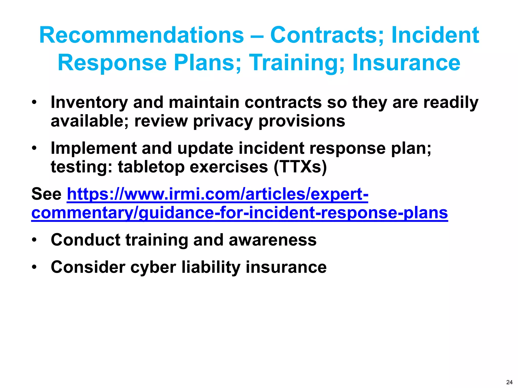 Recommendations – Contracts; Incident
Response Plans; Training; Insurance
• Inventory and maintain contracts so they are readily
available; review privacy provisions
• Implement and update incident response plan;
testing: tabletop exercises (TTXs)
See https://www.irmi.com/articles/expert-
commentary/guidance-for-incident-response-plans
• Conduct training and awareness
• Consider cyber liability insurance
24
 
