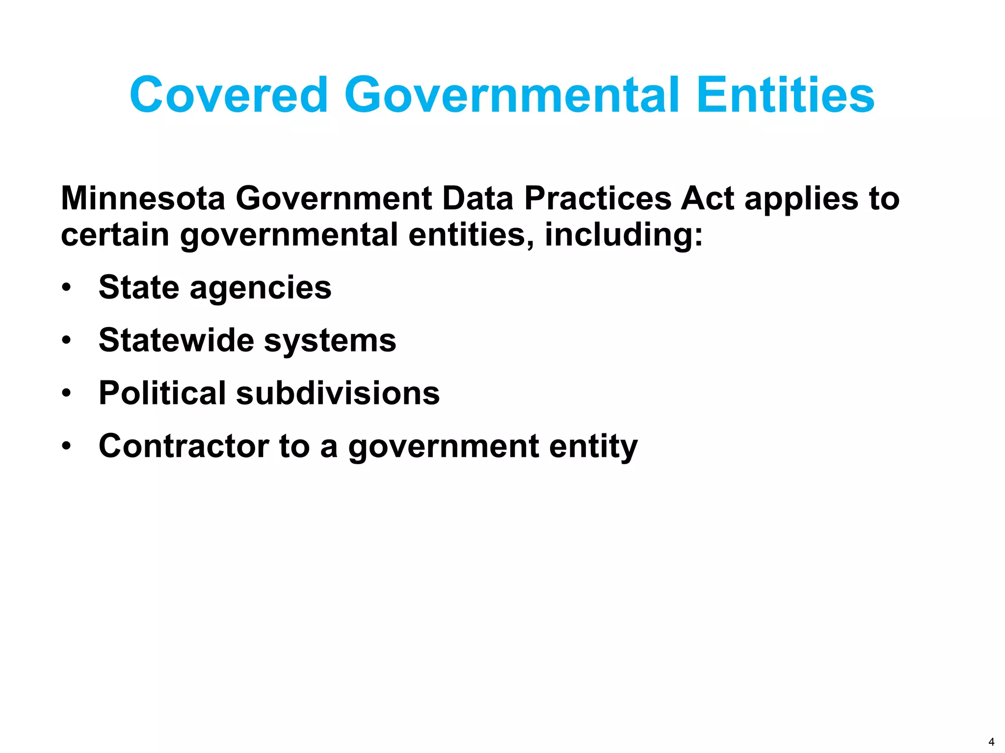 Covered Governmental Entities
Minnesota Government Data Practices Act applies to
certain governmental entities, including:
• State agencies
• Statewide systems
• Political subdivisions
• Contractor to a government entity
4
 