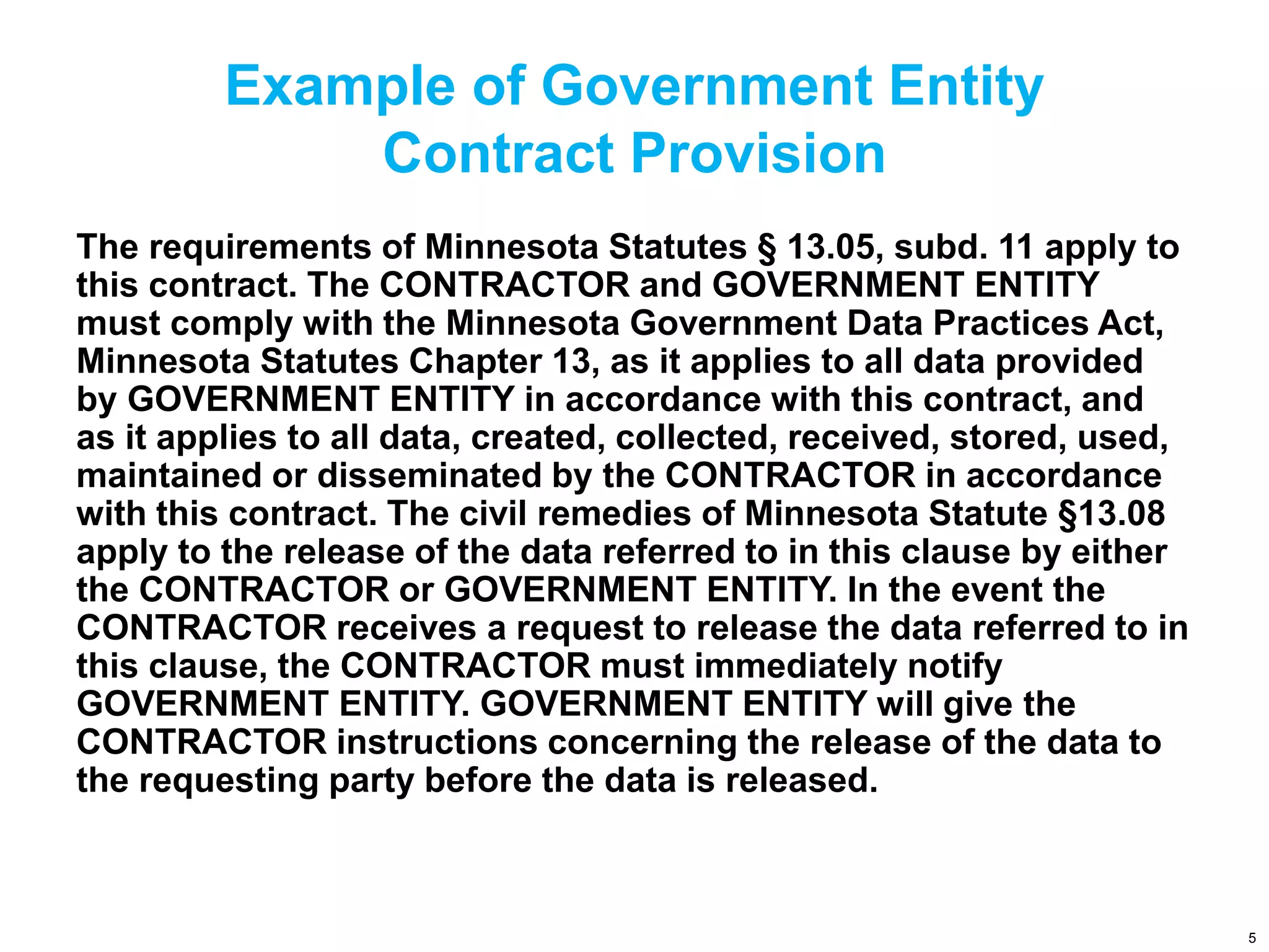 Example of Government Entity
Contract Provision
The requirements of Minnesota Statutes § 13.05, subd. 11 apply to
this contract. The CONTRACTOR and GOVERNMENT ENTITY
must comply with the Minnesota Government Data Practices Act,
Minnesota Statutes Chapter 13, as it applies to all data provided
by GOVERNMENT ENTITY in accordance with this contract, and
as it applies to all data, created, collected, received, stored, used,
maintained or disseminated by the CONTRACTOR in accordance
with this contract. The civil remedies of Minnesota Statute §13.08
apply to the release of the data referred to in this clause by either
the CONTRACTOR or GOVERNMENT ENTITY. In the event the
CONTRACTOR receives a request to release the data referred to in
this clause, the CONTRACTOR must immediately notify
GOVERNMENT ENTITY. GOVERNMENT ENTITY will give the
CONTRACTOR instructions concerning the release of the data to
the requesting party before the data is released.
5
 