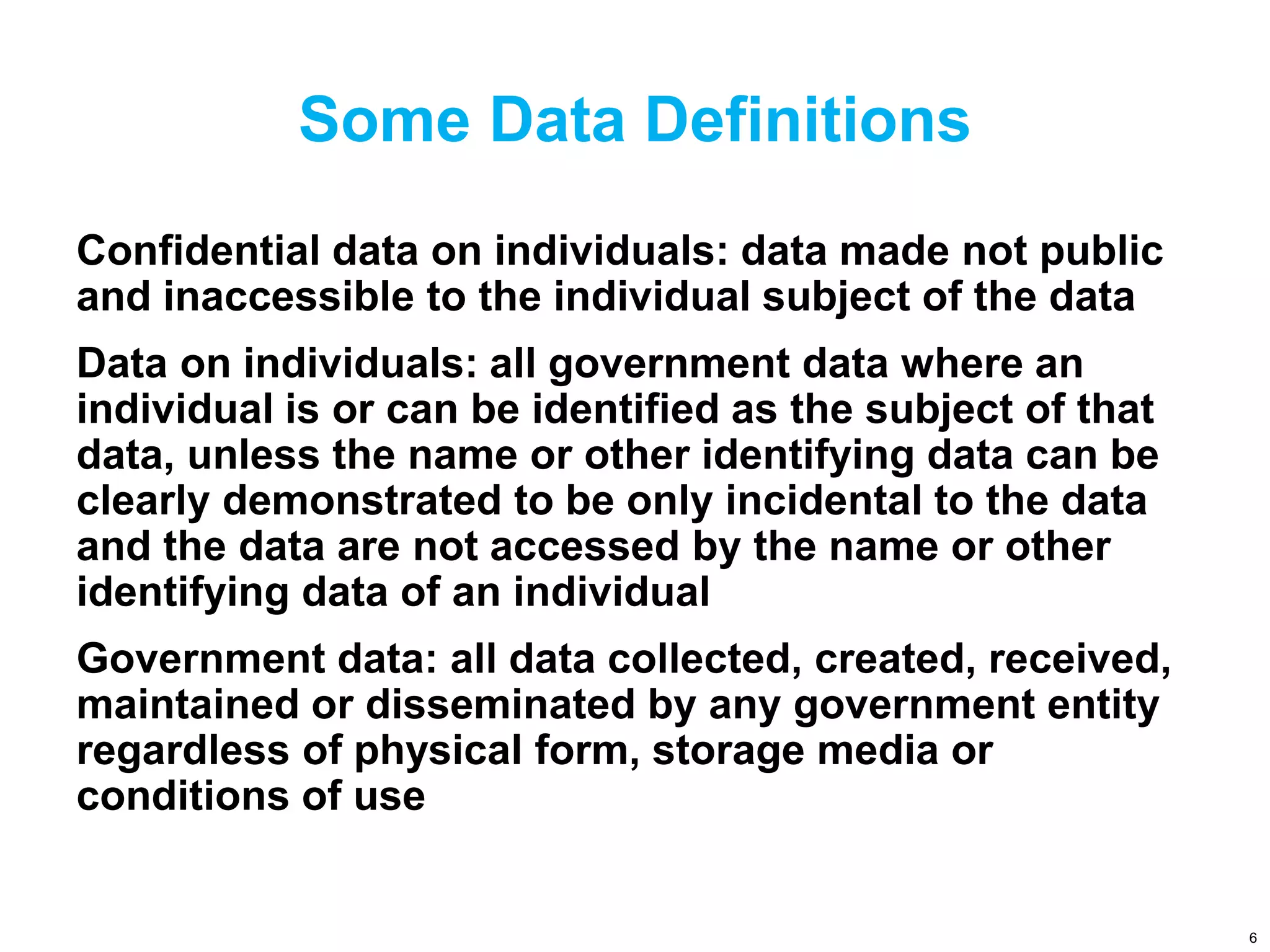 Some Data Definitions
Confidential data on individuals: data made not public
and inaccessible to the individual subject of the data
Data on individuals: all government data where an
individual is or can be identified as the subject of that
data, unless the name or other identifying data can be
clearly demonstrated to be only incidental to the data
and the data are not accessed by the name or other
identifying data of an individual
Government data: all data collected, created, received,
maintained or disseminated by any government entity
regardless of physical form, storage media or
conditions of use
6
 