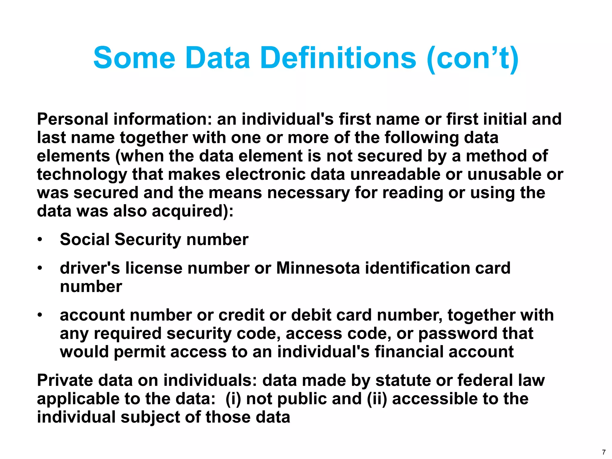 Some Data Definitions (con’t)
Personal information: an individual's first name or first initial and
last name together with one or more of the following data
elements (when the data element is not secured by a method of
technology that makes electronic data unreadable or unusable or
was secured and the means necessary for reading or using the
data was also acquired):
• Social Security number
• driver's license number or Minnesota identification card
number
• account number or credit or debit card number, together with
any required security code, access code, or password that
would permit access to an individual's financial account
Private data on individuals: data made by statute or federal law
applicable to the data: (i) not public and (ii) accessible to the
individual subject of those data
7
 