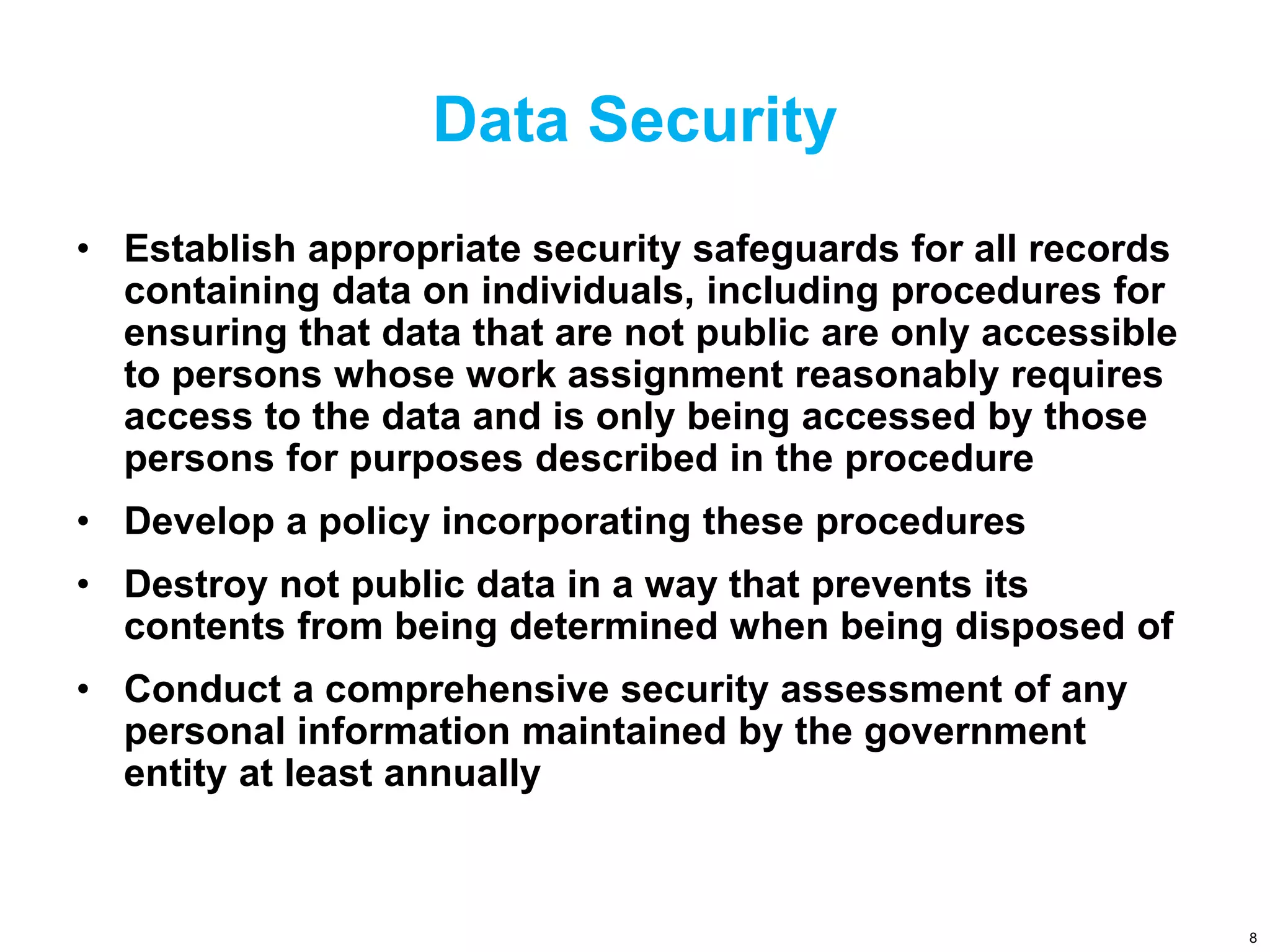 Data Security
• Establish appropriate security safeguards for all records
containing data on individuals, including procedures for
ensuring that data that are not public are only accessible
to persons whose work assignment reasonably requires
access to the data and is only being accessed by those
persons for purposes described in the procedure
• Develop a policy incorporating these procedures
• Destroy not public data in a way that prevents its
contents from being determined when being disposed of
• Conduct a comprehensive security assessment of any
personal information maintained by the government
entity at least annually
8
 