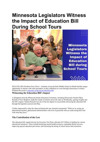 Minnesota Legislators Witness
the Impact of Education Bill
During School Tours
DULUTH, MN (Northern News Now) – Students at Lincoln Park Middle School in Duluth had the unique
opportunity to interact with state lawmakers as they embarked on a tour through classrooms to witness
firsthand the positive outcomes of the recent education bill.
Witnessing the Education Bill’s Impact
A delegation from the Minnesota Senate Education Committee, including Democratic Senator Mary
Kunesh of New Brighton, made the rounds of schools across the state on Wednesday, gaining insights into
the bill’s impact. Senator Kunesh was one of the key figures in successfully advancing the education bill
through the legislative process last May.
Visibly impressed by what she observed during the tour, Kunesh commented, “What we’re seeing are
phenomenal teachers, phenomenal administrators with a lot of great kids who are really doing their best
with what they have.”
The Contribution of the Law
The education bill, signed into law by Governor Tim Walz, allocates $2.2 billion in funding for various
educational initiatives. These include bolstering mental health resources, expanding library services,
improving special education provisions, and increasing the hiring of school nurses and counselors.
 