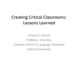 Creating Critical Classrooms:Lessons Learned Jerome C. Harste Professor, Emeritus Literacy, Culture & Language Education Indiana University 