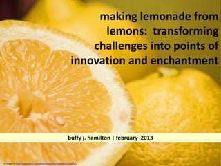 making lemonade from
                                                                     lemons: transforming
                                                                   challenges into points of
                                                               innovation and enchantment




                                                            buffy j. hamilton | february 2013


CC image via http://www.flickr.com/photos/joshmaz/7486594332/sizes/l/
 