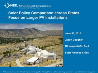 Solar Policy Comparison across States
        Focus on Larger PV Installations



                                                                                                              June 30, 2010

                                                                                                              Jason Coughlin

                                                                                                              Minneapolis/St. Paul

                                                                                                              Solar America Cities




NREL is a national laboratory of the U.S. Department of Energy Office of Energy Efficiency and Renewable Energy operated by the Alliance for Sustainable Energy, LLC
 