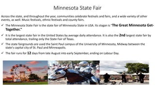 Minnesota State Fair
Across the state, and throughout the year, communities celebrate festivals and fairs, and a wide variety of other
events, as well. Music festivals, ethnic festivals and county fairs.
 The Minnesota State Fair is the state fair of Minnesota State in USA. Its slogan is "The Great Minnesota Get-
Together."
 It is the largest state fair in the United States by average daily attendance. It is also the 2nd largest state fair by
total attendance, trailing only the State Fair of Texas.
 The state fairgrounds are used the Saint Paul campus of the University of Minnesota, Midway between the
state's capital city of St. Paul and Minneapolis.
 The fair runs for 12 days from late August into early September, ending on Labour Day.
 