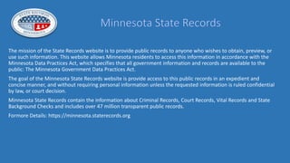 The mission of the State Records website is to provide public records to anyone who wishes to obtain, preview, or
use such information. This website allows Minnesota residents to access this information in accordance with the
Minnesota Data Practices Act, which specifies that all government information and records are available to the
public: The Minnesota Government Data Practices Act.
The goal of the Minnesota State Records website is provide access to this public records in an expedient and
concise manner, and without requiring personal information unless the requested information is ruled confidential
by law, or court decision.
Minnesota State Records contain the information about Criminal Records, Court Records, Vital Records and State
Background Checks and includes over 47 million transparent public records.
Formore Details: https://minnesota.staterecords.org
 