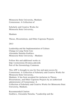 Minnesota State University, Mankato
Cornerstone: A Collection of
Scholarly and Creative Works for
Minnesota State University,
Mankato
Theses, Dissertations, and Other Capstone Projects
2013
Leadership and the Implementation of Culture
Change in Long-Term Care
Alexandra Natasha Garklavs
Minnesota State University - Mankato
Follow this and additional works at:
http://cornerstone.lib.mnsu.edu/etds
Part of the Gerontology Commons
This APP is brought to you for free and open access by
Cornerstone: A Collection of Scholarly and Creative Works for
Minnesota State University,
Mankato. It has been accepted for inclusion in Theses,
Dissertations, and Other Capstone Projects by an authorized
administrator of Cornerstone: A
Collection of Scholarly and Creative Works for Minnesota State
University, Mankato.
Recommended Citation
Garklavs, Alexandra Natasha, "Leadership and the
 