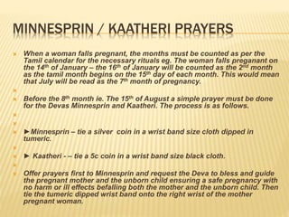 MINNESPRIN / KAATHERI PRAYERS
 When a woman falls pregnant, the months must be counted as per the
Tamil calendar for the necessary rituals eg. The woman falls preganant on
the 14th of January – the 16th of January will be counted as the 2nd month
as the tamil month begins on the 15th day of each month. This would mean
that July will be read as the 7th month of pregnancy.

 Before the 8th month ie. The 15th of August a simple prayer must be done
for the Devas Minnesprin and Kaatheri. The process is as follows.


 ►Minnesprin – tie a silver coin in a wrist band size cloth dipped in
tumeric.

 ► Kaatheri - – tie a 5c coin in a wrist band size black cloth.

 Offer prayers first to Minnesprin and request the Deva to bless and guide
the pregnant mother and the unborn child ensuring a safe pregnancy with
no harm or ill effects befalling both the mother and the unborn child. Then
tie the tumeric dipped wrist band onto the right wrist of the mother
pregnant woman.
 