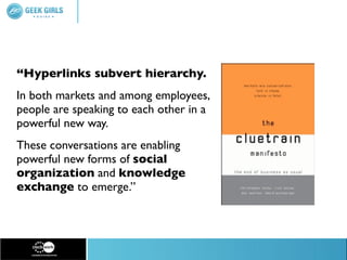 “Hyperlinks subvert hierarchy.
In both markets and among employees,
people are speaking to each other in a
powerful new way.
These conversations are enabling
powerful new forms of social
organization and knowledge
exchange to emerge.”
 