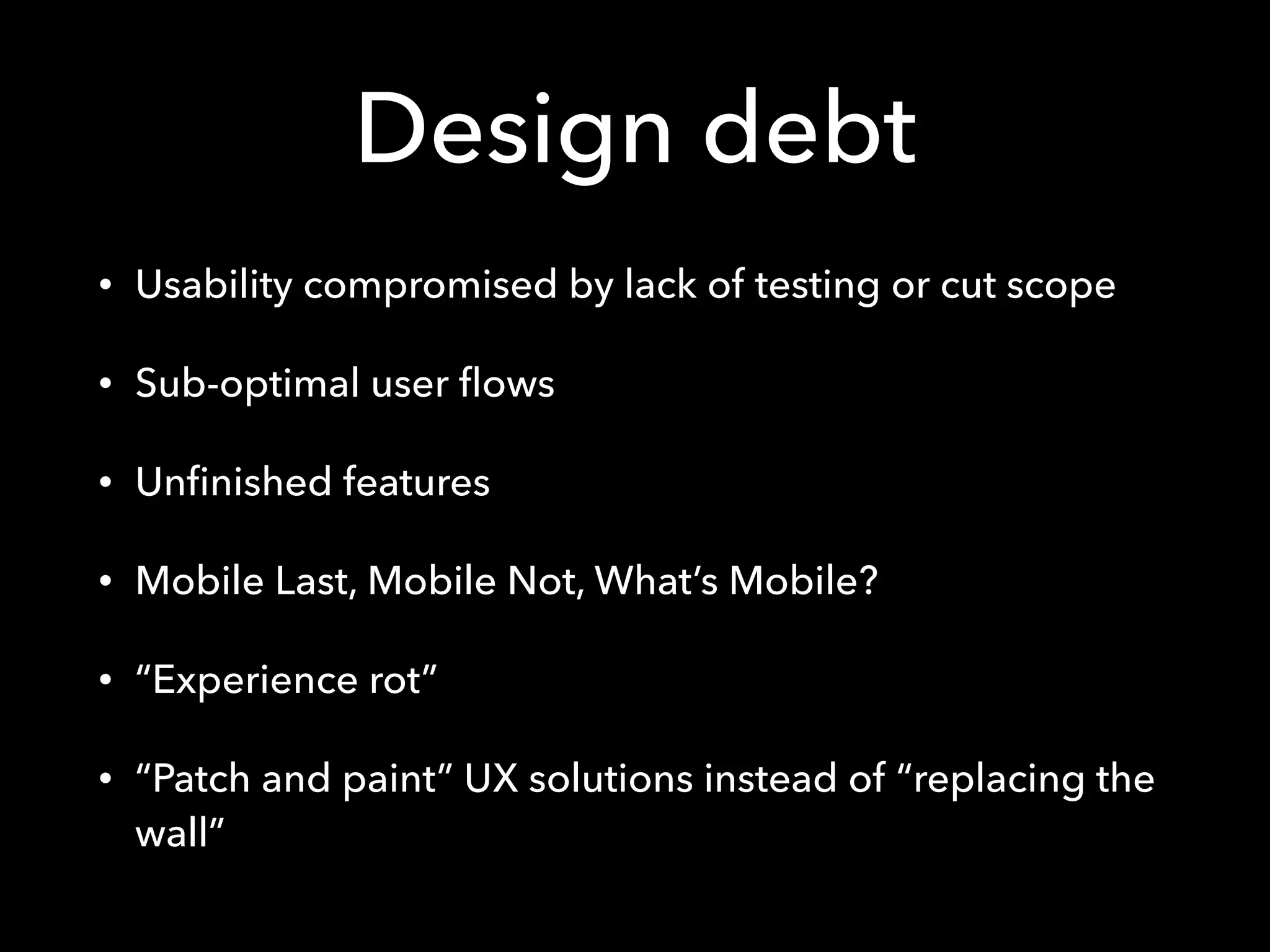 Design debt
• Usability compromised by lack of testing or cut scope
• Sub-optimal user ﬂows
• Unﬁnished features
• Mobile Last, Mobile Not, What’s Mobile?
• “Experience rot”
• “Patch and paint” UX solutions instead of “replacing the
wall”
 