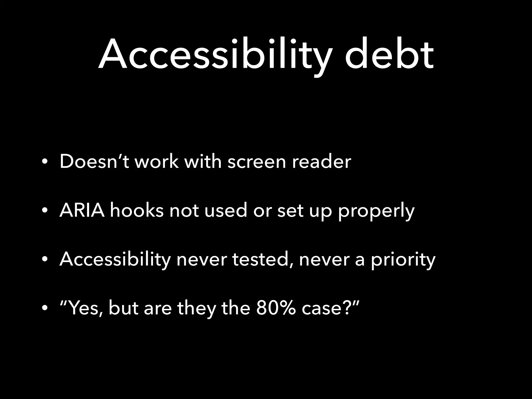 Accessibility debt
• Doesn’t work with screen reader
• ARIA hooks not used or set up properly
• Accessibility never tested, never a priority
• “Yes, but are they the 80% case?”
 