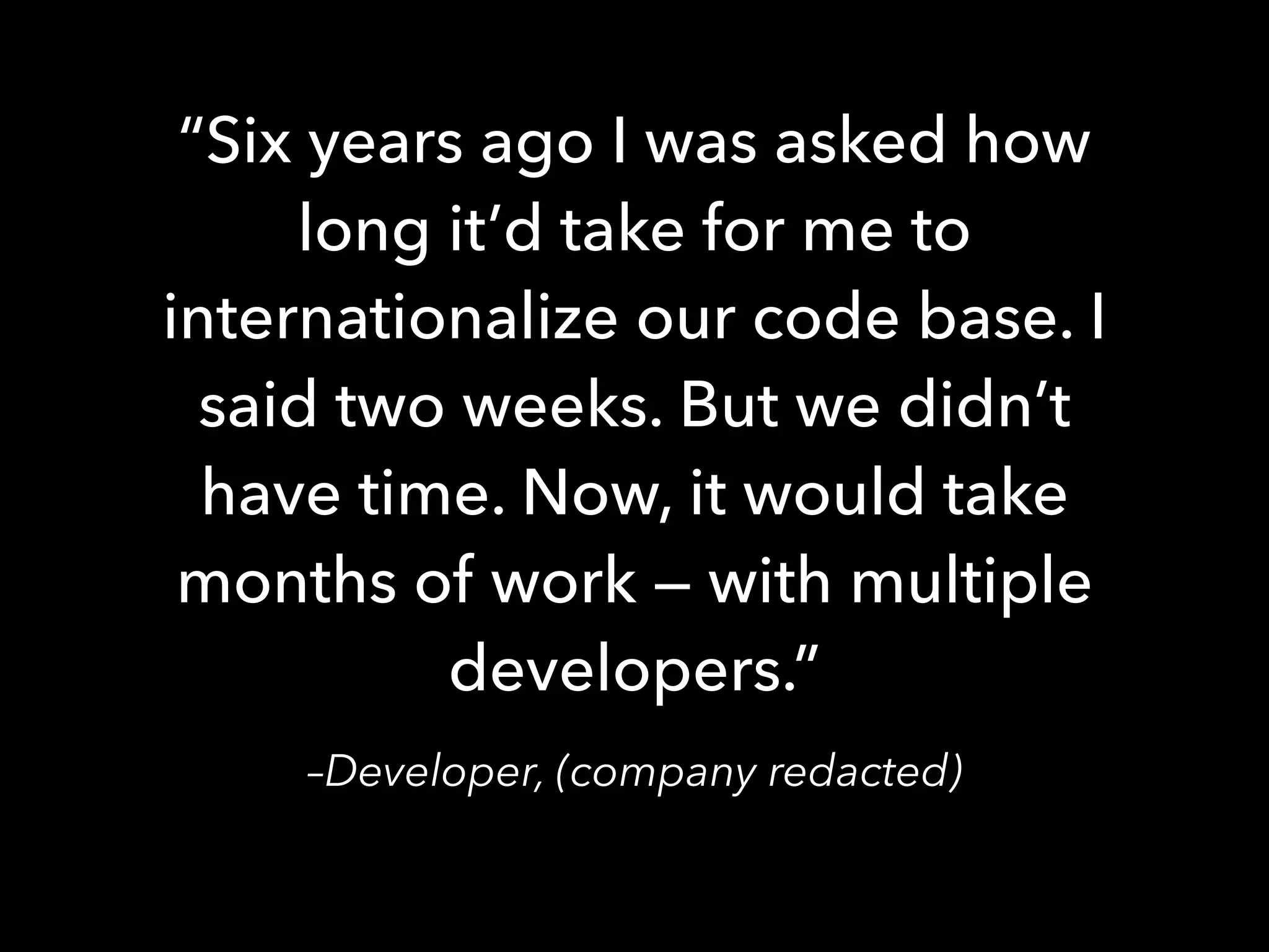 –Developer, (company redacted)
“Six years ago I was asked how
long it’d take for me to
internationalize our code base. I
said two weeks. But we didn’t
have time. Now, it would take
months of work — with multiple
developers.”
 