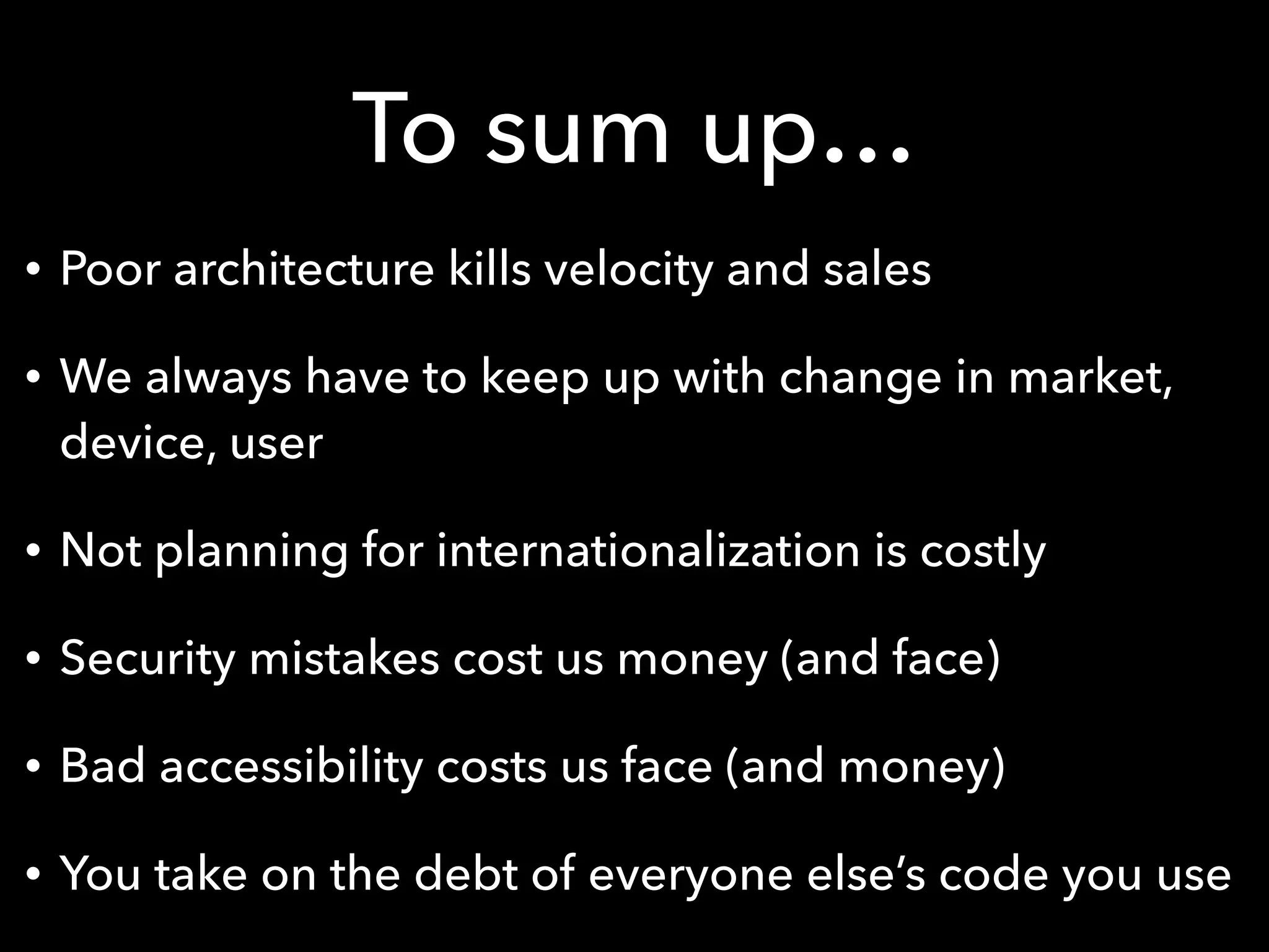 To sum up…
• Poor architecture kills velocity and sales
• We always have to keep up with change in market,
device, user
• Not planning for internationalization is costly
• Security mistakes cost us money (and face)
• Bad accessibility costs us face (and money)
• You take on the debt of everyone else’s code you use
 